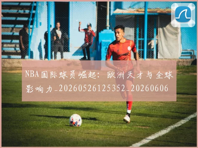NBA国际球员崛起:欧洲天才与全球影响力_20260526125352_20260606165723