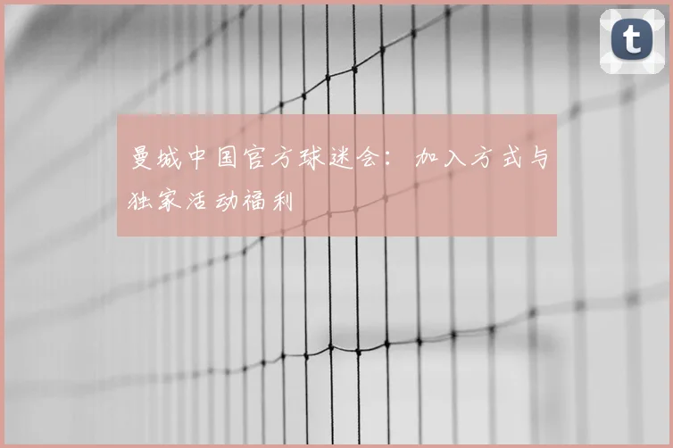 曼城中国官方球迷会:加入方式与独家活动福利